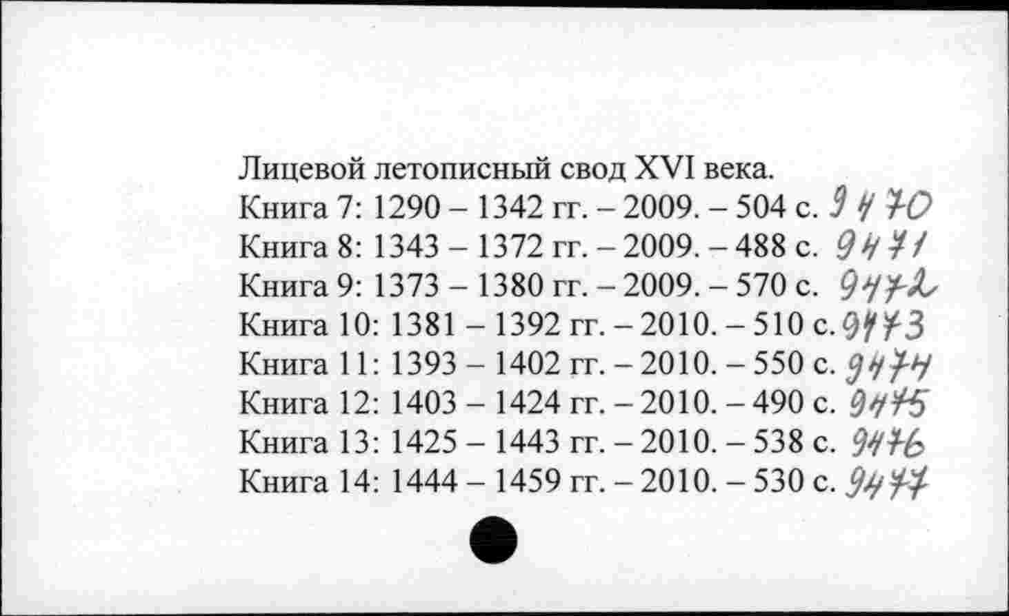 ﻿Лицевой летописный свод XVI века.
Книга 7: 1290 - 1342 гг. - 2009. - 504 с.3 У 10
Книга 8: 1343 - 1372 гг. - 2009. -488 с. 0УУ/
Книга 9: 1373 - 1380 гг. - 2009. - 570 с.
Книга 10:	1381	- 1392	гг. - 2010. - 510 С.0/УЗ
Книга 11:	1393	- 1402	гг. - 2010. - 550 с.
Книга 12:	1403	- 1424	гг. - 2010. - 490 с.
Книга 13:	1425	- 1443	гг. - 2010. - 538 с.	?У/£
Книга 14: 1444 - 1459 гг. -2010. - 530 с.